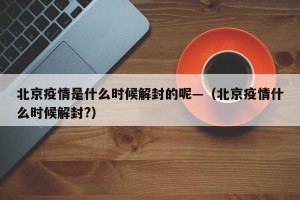北京疫情是什么时候解封的呢—（北京疫情什么时候解封?）