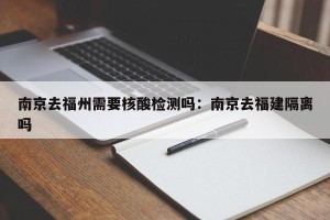 南京去福州需要核酸检测吗：南京去福建隔离吗