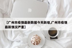 【广州市疫情最新数据今天新增,广州市疫情最新情况严重】