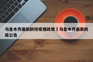 乌鲁木齐最新防控疫情政策›乌鲁木齐最新防疫公告