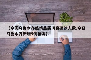 【今天乌鲁木齐疫情最新消息确诊人数,今日乌鲁木齐新增5例情况】