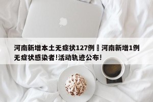 河南新增本土无症状127例›河南新增1例无症状感染者!活动轨迹公布!