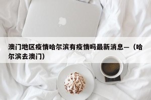 澳门地区疫情哈尔滨有疫情吗最新消息—（哈尔滨去澳门）