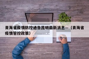 青海省疫情防控通告昆明最新消息—（青海省疫情管控政策）