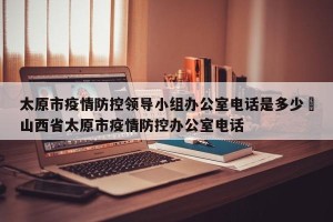 太原市疫情防控领导小组办公室电话是多少›山西省太原市疫情防控办公室电话