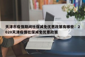 天津市疫情期间社保减免优惠政策有哪些：2020天津疫情社保减免优惠政策