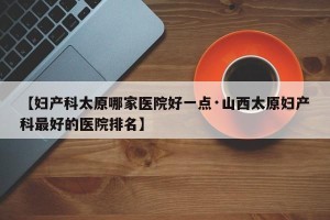 【妇产科太原哪家医院好一点·山西太原妇产科最好的医院排名】