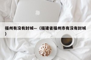 福州有没有封城—（福建省福州市有没有封城）