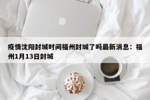 疫情沈阳封城时间福州封城了吗最新消息：福州1月13日封城