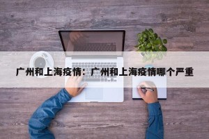 广州和上海疫情：广州和上海疫情哪个严重