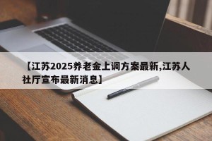 【江苏2025养老金上调方案最新,江苏人社厅宣布最新消息】