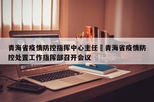 青海省疫情防控指挥中心主任›青海省疫情防控处置工作指挥部召开会议