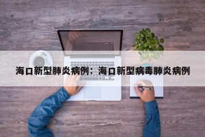 海口新型肺炎病例：海口新型病毒肺炎病例