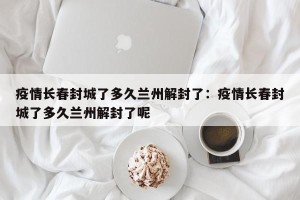 疫情长春封城了多久兰州解封了：疫情长春封城了多久兰州解封了呢
