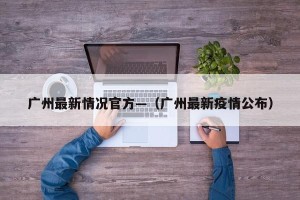 广州最新情况官方—（广州最新疫情公布）