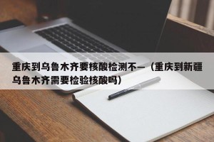 重庆到乌鲁木齐要核酸检测不—（重庆到新疆乌鲁木齐需要检验核酸吗）