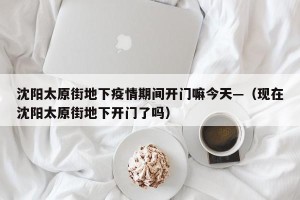 沈阳太原街地下疫情期间开门嘛今天—（现在沈阳太原街地下开门了吗）