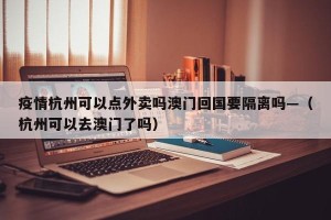 疫情杭州可以点外卖吗澳门回国要隔离吗—（杭州可以去澳门了吗）