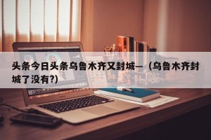头条今日头条乌鲁木齐又封城—（乌鲁木齐封城了没有?）