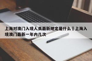 上海对澳门入境人员最新规定是什么›上海入境澳门最新一年内几次