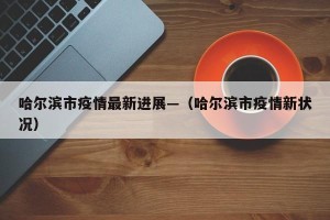 哈尔滨市疫情最新进展—（哈尔滨市疫情新状况）