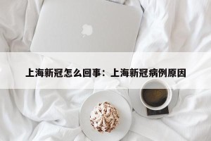 上海新冠怎么回事：上海新冠病例原因