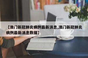 【澳门新冠肺炎病例最新消息,澳门新冠肺炎病例最新消息数据】