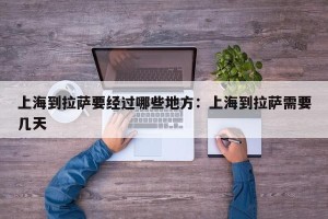 上海到拉萨要经过哪些地方：上海到拉萨需要几天