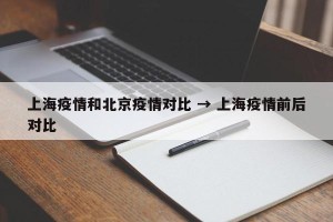 上海疫情和北京疫情对比 → 上海疫情前后对比
