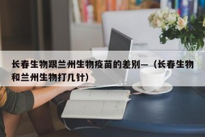 长春生物跟兰州生物疫苗的差别—（长春生物和兰州生物打几针）
