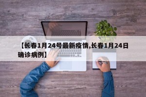 【长春1月24号最新疫情,长春1月24日确诊病例】