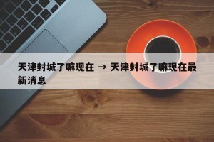 天津封城了嘛现在 → 天津封城了嘛现在最新消息