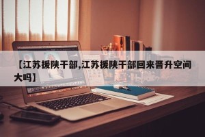 【江苏援陕干部,江苏援陕干部回来晋升空间大吗】