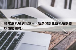 哈尔滨机场到北京—（哈尔滨到北京机场需要核酸检测吗）