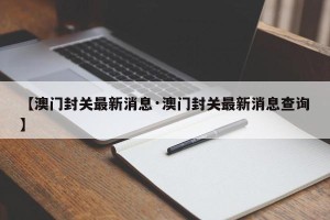 【澳门封关最新消息·澳门封关最新消息查询】