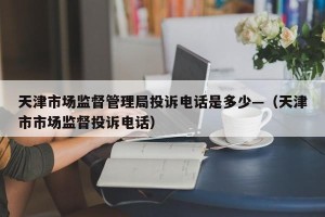天津市场监督管理局投诉电话是多少—（天津市市场监督投诉电话）