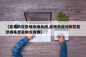 【疫情防控昆明市场关闭,昆明市应对新型冠状病毒感染肺炎疫情】