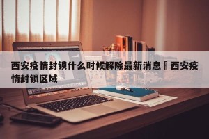 西安疫情封锁什么时候解除最新消息›西安疫情封锁区域