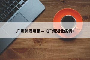 广州武汉疫情—（广州湖北疫情）