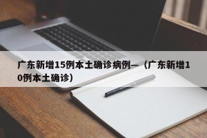广东新增15例本土确诊病例—（广东新增10例本土确诊）