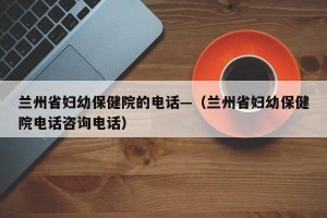 兰州省妇幼保健院的电话—（兰州省妇幼保健院电话咨询电话）
