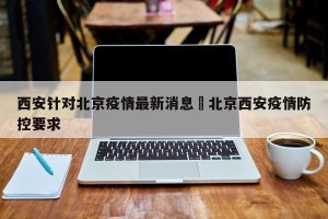 西安针对北京疫情最新消息›北京西安疫情防控要求