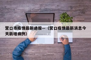 营口市疫情最新通报—（营口疫情最新消息今天新增病例）