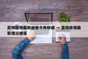 昆明疫情最新通报今天明细 → 昆明疫情最新情况播报