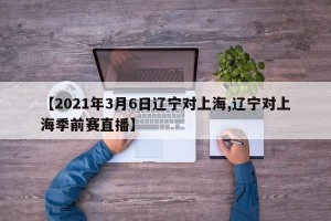 【2021年3月6日辽宁对上海,辽宁对上海季前赛直播】