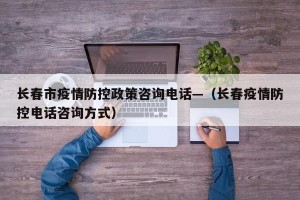 长春市疫情防控政策咨询电话—（长春疫情防控电话咨询方式）