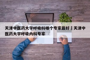 天津中医药大学呼吸科哪个专家最好›天津中医药大学呼吸内科专家
