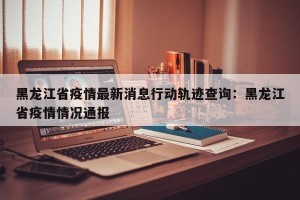 黑龙江省疫情最新消息行动轨迹查询：黑龙江省疫情情况通报