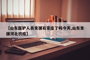 【山东医护人员支援石家庄了吗今天,山东支援河北抗疫】