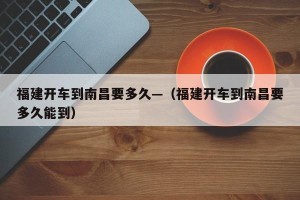 福建开车到南昌要多久—（福建开车到南昌要多久能到）